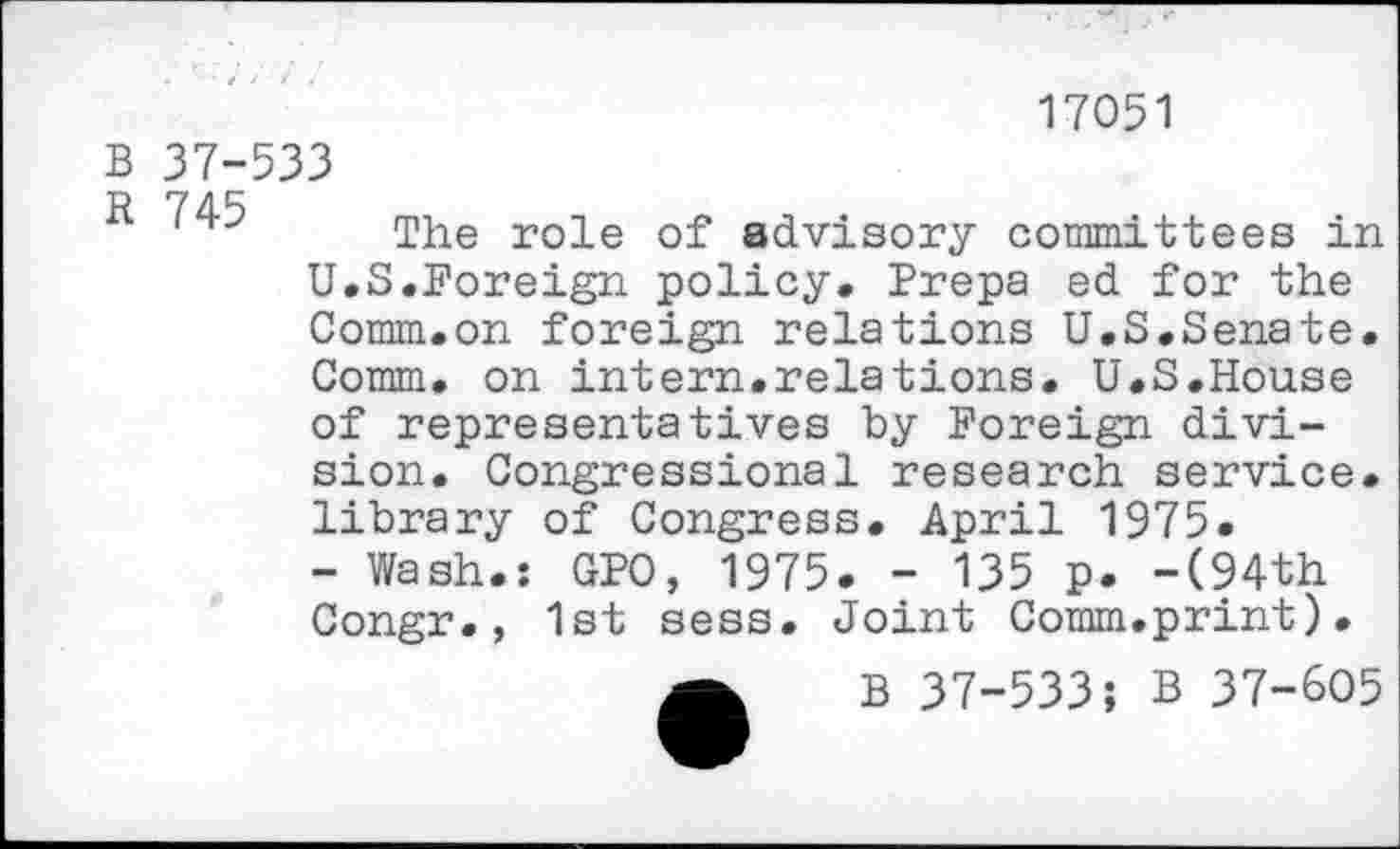 ﻿17051
B 37-533
R /”45 The ro]_e of advisory committees in U.S.Foreign policy. Frepa ed for the Comm.on foreign relations U.S.Senate. Comm, on intern.relations. U.S.House of representatives by Foreign division. Congressional research service, library of Congress. April 1975.
- Wash.: CFO, 1975. - 135 p. -(94th Congr., 1st sess. Joint Comm.print).
B 37-533; B 37-605